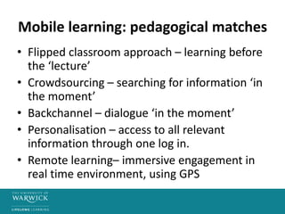 Mobile learning: pedagogical matches
• Flipped classroom approach – learning before
the ‘lecture’
• Crowdsourcing – searching for information ‘in
the moment’
• Backchannel – dialogue ‘in the moment’
• Personalisation – access to all relevant
information through one log in.
• Remote learning– immersive engagement in
real time environment, using GPS
 