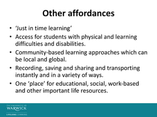Other affordances
• ‘Just in time learning’
• Access for students with physical and learning
difficulties and disabilities.
• Community-based learning approaches which can
be local and global.
• Recording, saving and sharing and transporting
instantly and in a variety of ways.
• One ‘place’ for educational, social, work-based
and other important life resources.
 