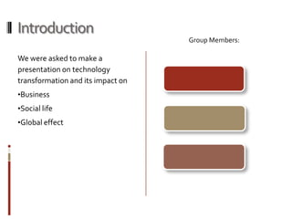 Introduction
                                   Group Members:

We were asked to make a
presentation on technology
transformation and its impact on
•Business
•Social life
•Global effect
 