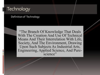 Technology
 Definition of Technology




      “The Branch Of Knowledge That Deals
      With The Creation And Use Of Technical
      Means And Their Interrelation With Life,
      Society, And The Environment, Drawing
       Upon Such Subjects As Industrial Arts,
      Engineering, Applied Science, And Pure-
                     science”
 