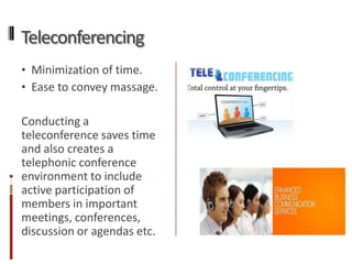 Teleconferencing
• Minimization of time.
• Ease to convey massage.

Conducting a
teleconference saves time
and also creates a
telephonic conference
environment to include
active participation of
members in important
meetings, conferences,
discussion or agendas etc.
 