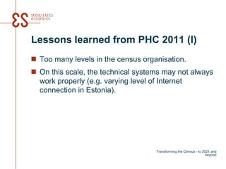 Lessons learned from PHC 2011 (I)
 Too many levels in the census organisation.
 On this scale, the technical systems may not always
work properly (e.g. varying level of Internet
connection in Estonia).
Transforming the Census - to 2021 and
beyond
 