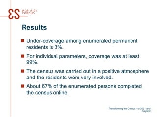 Results
 Under-coverage among enumerated permanent
residents is 3%.
 For individual parameters, coverage was at least
99%.
 The census was carried out in a positive atmosphere
and the residents were very involved.
 About 67% of the enumerated persons completed
the census online.
Transforming the Census - to 2021 and
beyond
 