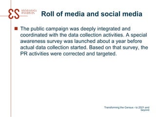 Roll of media and social media
 The public campaign was deeply integrated and
coordinated with the data collection activities. A special
awareness survey was launched about a year before
actual data collection started. Based on that survey, the
PR activities were corrected and targeted.
Transforming the Census - to 2021 and
beyond
 