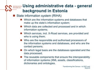 Using administrative data - general
background in Estonia
 State information system (RIHA)
 Which are the information systems and databases that
make up the state’s information system;
 Which data are collected and processed and in which
information systems;
 Which services, incl. X-Road services, are provided and
who is using them;
 Who are the responsible and authorised processors of
the information systems and databases, and who are the
contact persons;
 On which legal basis are the databases operated and the
data processed;
 The reusable components that ensure the interoperability
of information systems (XML assets, classifications,
dictionaries and ontologies.
Transforming the Census - to 2021 and
beyond
 