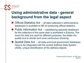 Using administrative data - general
background from the legal aspect
 Official Statistics Act - all data collected in administrative
databases is available to SE for producing official statistics
 Public Information Act - establishing separate databases
for the collection of the same data is prohibited in Estonia. The
more the data are used for different purposes, the better the
quality due to stricter and more continuous checking
 Spatial Data Act - all state and local government databases
have to be integrated with the central Address Data System
(ADS), unique identification of the address objects
Transforming the Census - to 2021 and
beyond
 