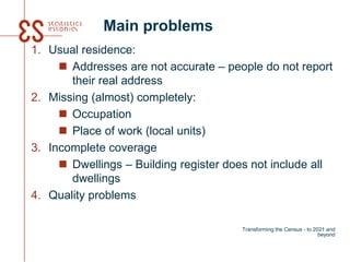 Main problems
1. Usual residence:
 Addresses are not accurate – people do not report
their real address
2. Missing (almost) completely:
 Occupation
 Place of work (local units)
3. Incomplete coverage
 Dwellings – Building register does not include all
dwellings
4. Quality problems
Transforming the Census - to 2021 and
beyond
 