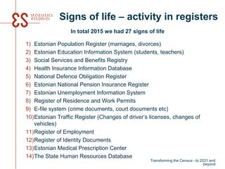 Signs of life – activity in registers
In total 2015 we had 27 signs of life
1) Estonian Population Register (marriages, divorces)
2) Estonian Education Information System (students, teachers)
3) Social Services and Benefits Registry
4) Health Insurance Information Database
5) National Defence Obligation Register
6) Estonian National Pension Insurance Register
7) Estonian Unemployment Information System
8) Register of Residence and Work Permits
9) E-file system (crime documents, court documents etc)
10)Estonian Traffic Register (Changes of driver’s licenses, changes of
vehicles)
11)Register of Employment
12)Register of Identity Documents
13)Estonian Medical Prescription Center
14)The State Human Resources Database
Transforming the Census - to 2021 and
beyond
 