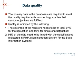 Data quality
 The primary data in the databases are required to meet
the quality requirements in order to guarantee that
census objectives are fulfilled.
 Quality is indicated by the following:
1. The coverage of the registers needs to be at least 97%
for the population and 95% for single characteristics;
2. 95% of the data need to be linked with the classifications
registered in RIHA (Administration System for the State
Information System).
Transforming the Census - to 2021 and
beyond
 