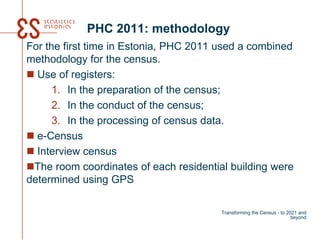 PHC 2011: methodology
For the first time in Estonia, PHC 2011 used a combined
methodology for the census.
 Use of registers:
1. In the preparation of the census;
2. In the conduct of the census;
3. In the processing of census data.
 e-Census
 Interview census
The room coordinates of each residential building were
determined using GPS
Transforming the Census - to 2021 and
beyond
 