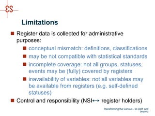 Limitations
 Register data is collected for administrative
purposes:
 conceptual mismatch: definitions, classifications
 may be not compatible with statistical standards
 incomplete coverage: not all groups, statuses,
events may be (fully) covered by registers
 inavailability of variables: not all variables may
be available from registers (e.g. self-defined
statuses)
 Control and responsibility (NSI register holders)
Transforming the Census - to 2021 and
beyond
 