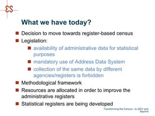 What we have today?
 Decision to move towards register-based census
 Legislation:
 availability of administrative data for statistical
purposes
 mandatory use of Address Data System
 collection of the same data by different
agencies/registers is forbidden
 Methodological framework
 Resources are allocated in order to improve the
administrative registers
 Statistical registers are being developed
Transforming the Census - to 2021 and
beyond
 