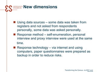 New dimensions
 Using data sources – some data was taken from
registers and not asked from respondents
personally, some data was asked personally.
 Response method – self-enumeration, personal
interview and proxy interview were used at the same
time.
 Response technology – via internet and using
computers, paper questionnaires were prepared as
backup in order to reduce risks.
Transforming the Census - to 2021 and
 
