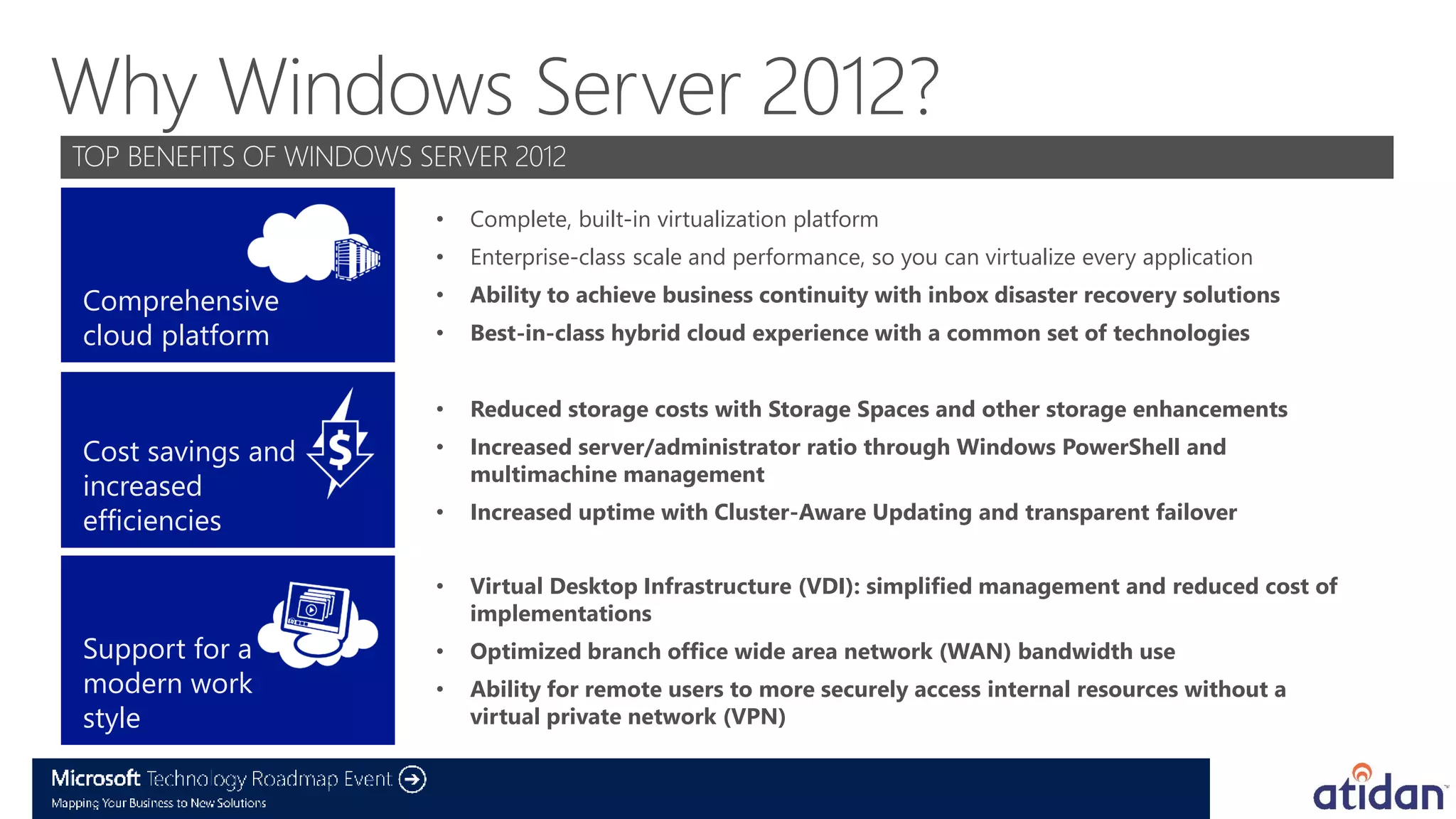 •   Complete, built-in virtualization platform
                   •   Enterprise-class scale and performance, so you can virtualize every application

Comprehensive      •   Ability to achieve business continuity with inbox disaster recovery solutions
cloud platform     •   Best-in-class hybrid cloud experience with a common set of technologies


                   •   Reduced storage costs with Storage Spaces and other storage enhancements
Cost savings and   •   Increased server/administrator ratio through Windows PowerShell and
                       multimachine management
increased
efficiencies       •   Increased uptime with Cluster-Aware Updating and transparent failover


                   •   Virtual Desktop Infrastructure (VDI): simplified management and reduced cost of
                       implementations
Support for a      •   Optimized branch office wide area network (WAN) bandwidth use
modern work        •   Ability for remote users to more securely access internal resources without a
style                  virtual private network (VPN)
 