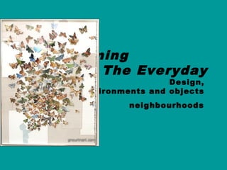 Transforming
The Everyday
Design,
Environments and objects
neighbourhoods
 