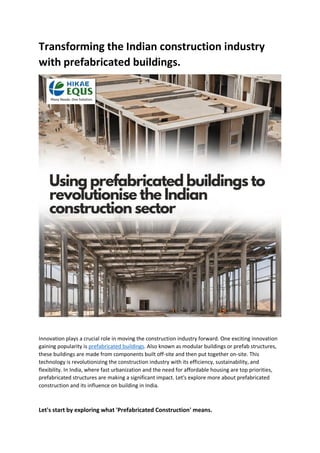 Transforming the Indian construction industry
with prefabricated buildings.
Innovation plays a crucial role in moving the construction industry forward. One exciting innovation
gaining popularity is prefabricated buildings. Also known as modular buildings or prefab structures,
these buildings are made from components built off-site and then put together on-site. This
technology is revolutionizing the construction industry with its efficiency, sustainability, and
flexibility. In India, where fast urbanization and the need for affordable housing are top priorities,
prefabricated structures are making a significant impact. Let's explore more about prefabricated
construction and its influence on building in India.
Let's start by exploring what 'Prefabricated Construction' means.
 