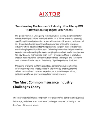 Transforming The Insurance Industry: How Liferay DXP
Is Revolutionizing Digital Experiences
The global market is undergoing rapid evolution, leading a significant shift
in customer expectations and experiences. As a result, there is a pressing
need for agility and adaptation across all industries. However, the impact of
this disruptive change is particularly pronounced within the insurance
industry, where advanced technologies and a surge of InsurTech startups
are challenging traditional insurers. Delivering innovative and personalized
experiences and meeting the ever-changing demands of modern customers
has now become more critical than ever. Fortunately, there is a solution
that can help insurance companies tackle these challenges and transform
their business for the better: the Liferay Digital Experience Platform.
This game-changing platform provides a comprehensive solution for
insurance companies to stay ahead of the curve by enabling them to
deliver personalized customer experiences, streamline operations,
optimize workflows, and meet regulatory requirements.
The Most Common Insurance Industry
Challenges Today
The insurance industry has long been recognized for its complex and evolving
landscape, and there are a number of challenges that are currently at the
forefront of insurers’ minds.
 