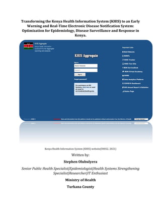Transforming the Kenya Health Information System (KHIS) to an Early
Warning and Real-Time Electronic Disease Notification System:
Optimization for Epidemiology, Disease Surveillance and Response in
Kenya.
Kenya Health Information System (KHIS) website(DHIS2, 2021)
Written by:
Stephen Olubulyera
Senior Public Health Specialist|Epidemiologist|Health Systems Strengthening
Specialist|Researcher|IT Enthusiast
Ministry of Health
Turkana County
 