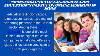 TRANSFORMING THE LANDSCAPE: JARO
EDUCATION’S IMPACT ON ONLINE LEARNING IN
INDIA
education technology space,
numerous companies have marked
their strong presence in the EdTech
sector. Among these, Jaro
Education is one of the most
trusted online higher education
companies in India that offers the
globe’s finest online certifications
and degree programs.
 