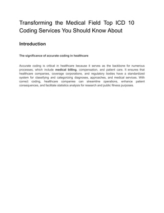 Transforming the Medical Field Top ICD 10
Coding Services You Should Know About
Introduction
The significance of accurate coding in healthcare
Accurate coding is critical in healthcare because it serves as the backbone for numerous
processes, which include medical billing, compensation, and patient care. It ensures that
healthcare companies, coverage corporations, and regulatory bodies have a standardized
system for classifying and categorizing diagnoses, approaches, and medical services. With
correct coding, healthcare companies can streamline operations, enhance patient
consequences, and facilitate statistics analysis for research and public fitness purposes.
 