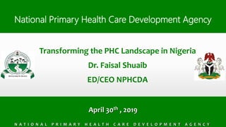 NPHCDA – National Primary Health Care Development Agency
National Primary Health Care Development Agency
April 30th , 2019
N A T I O N A L P R I M A R Y H E A L T H C A R E D E V E L O P M E N T A G E N C Y
Transforming the PHC Landscape in Nigeria
Dr. Faisal Shuaib
ED/CEO NPHCDA
 