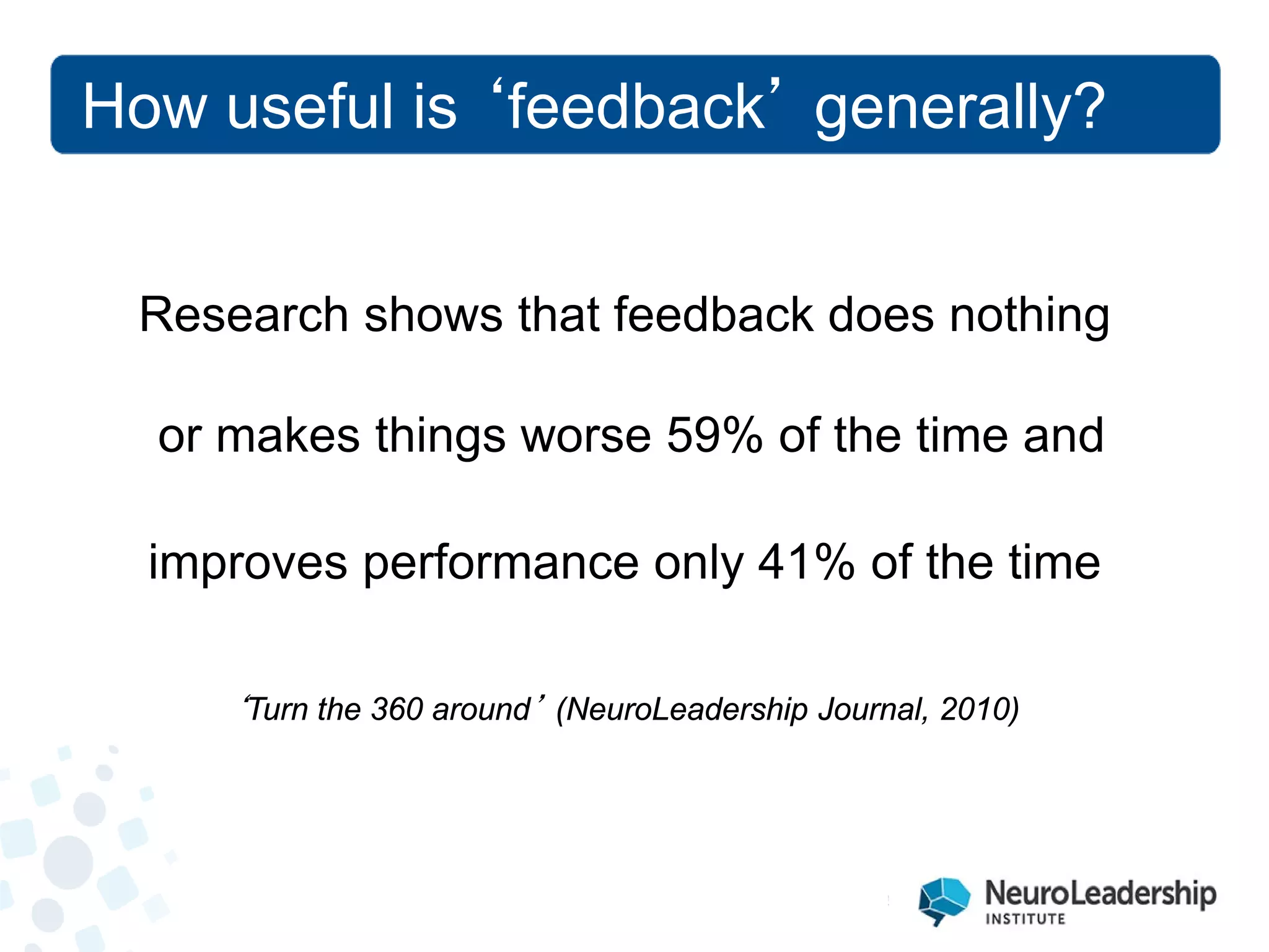 Research shows that feedback does nothing 
or makes things worse 59% of the time and 
improves performance only 41% of the time 
‘Turn the 360 around’ (NeuroLeadership Journal, 2010) 
How useful is ‘feedback’ generally?  
