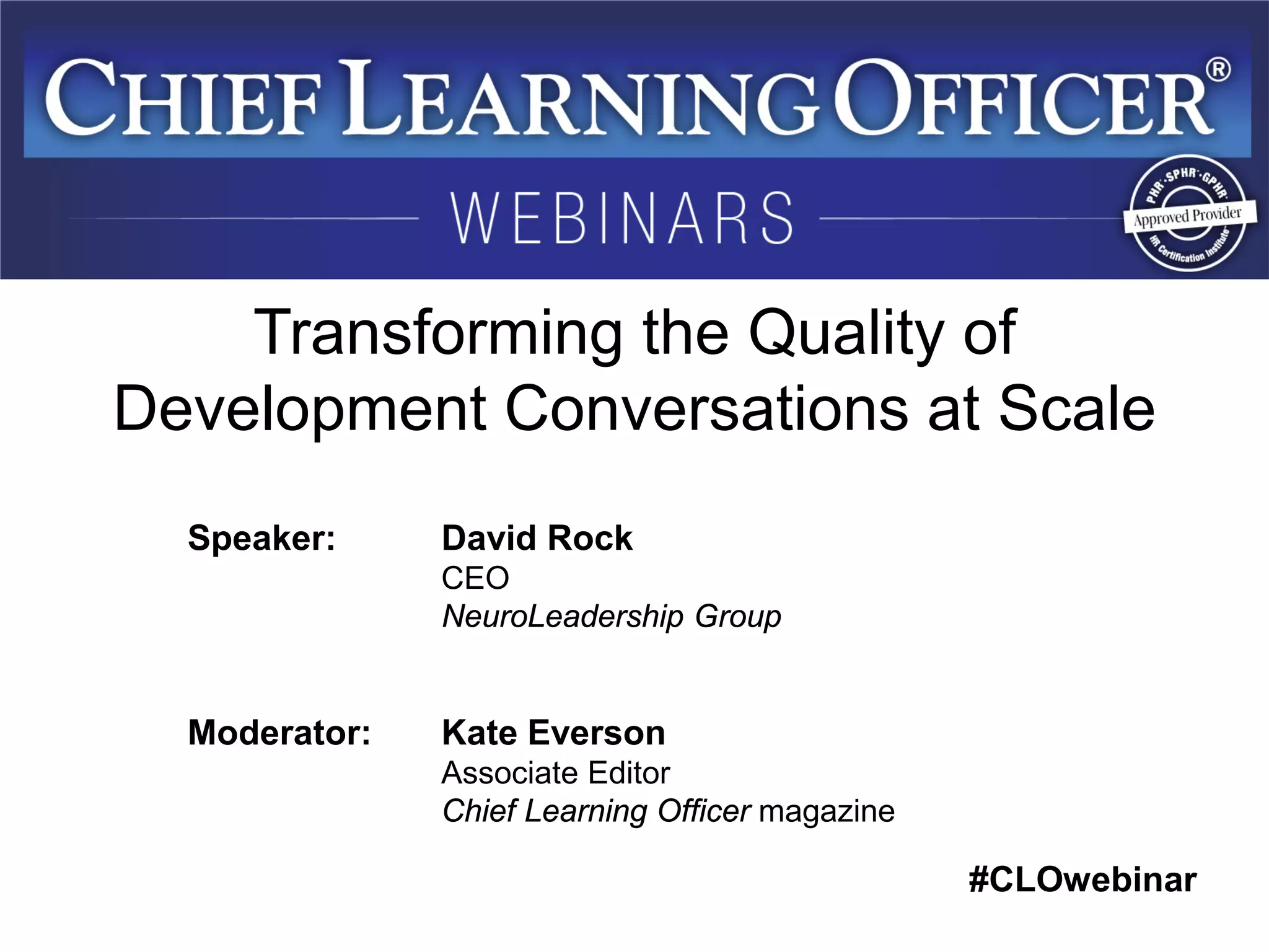 #CLOwebinar 
Speaker: David Rock CEO NeuroLeadership Group Moderator: Kate Everson Associate Editor Chief Learning Officer magazine 
Transforming the Quality of Development Conversations at Scale  