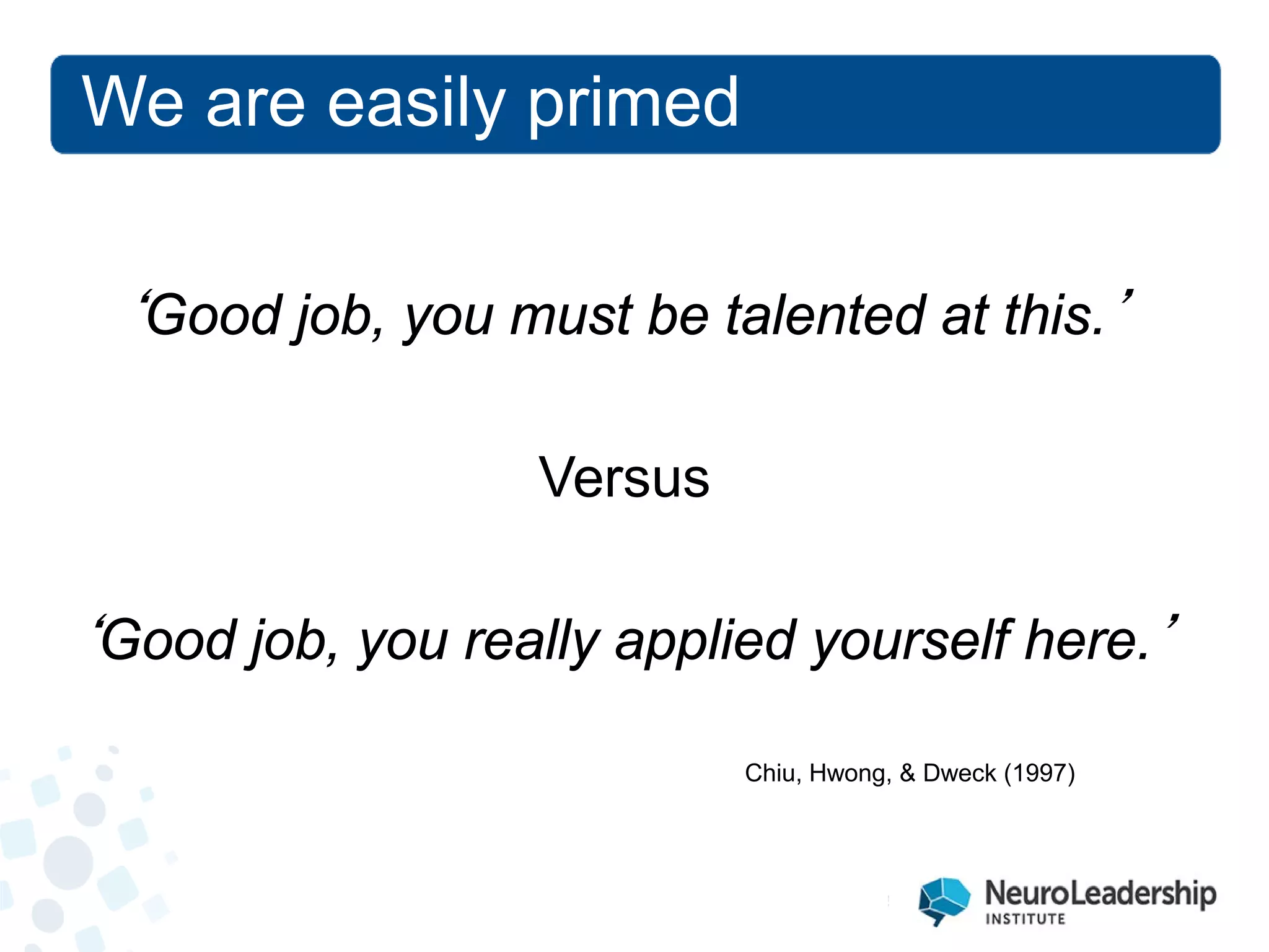 We are easily primed 
‘Good job, you must be talented at this.’ Versus ‘Good job, you really applied yourself here.’ 
Chiu, Hwong, & Dweck (1997)  