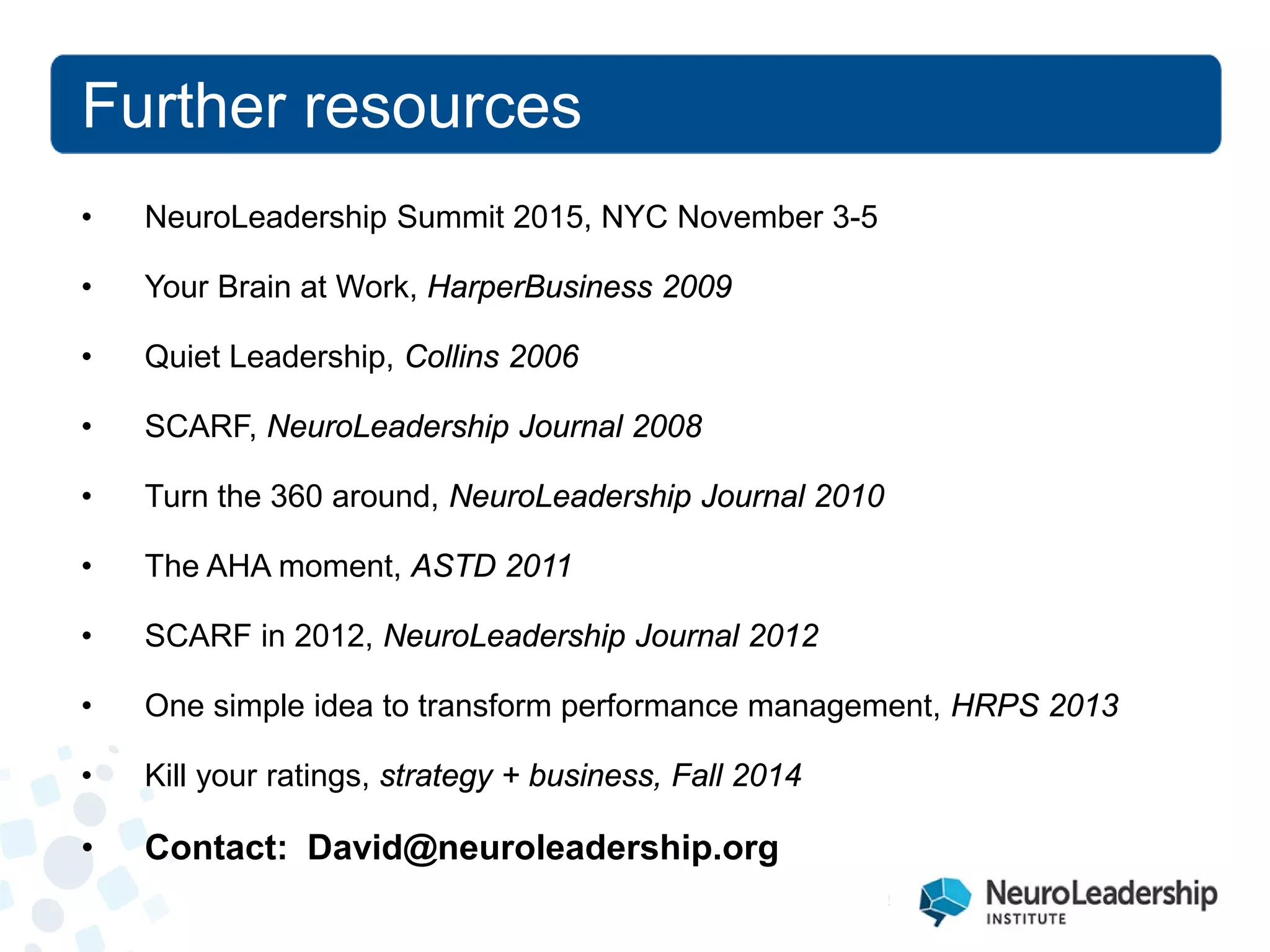 Further resources 
• 
NeuroLeadership Summit 2015, NYC November 3-5 
• 
Your Brain at Work, HarperBusiness 2009 
• 
Quiet Leadership, Collins 2006 
• 
SCARF, NeuroLeadership Journal 2008 
• 
Turn the 360 around, NeuroLeadership Journal 2010 
• 
The AHA moment, ASTD 2011 
• 
SCARF in 2012, NeuroLeadership Journal 2012 
• 
One simple idea to transform performance management, HRPS 2013 
• 
Kill your ratings, strategy + business, Fall 2014 
• 
Contact: David@neuroleadership.org  