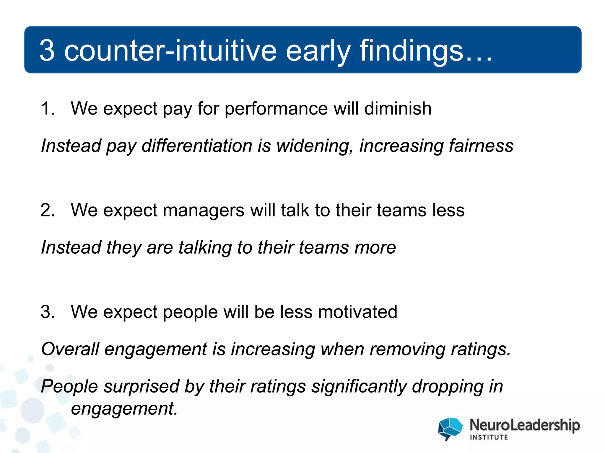 3 counter-intuitive early findings… 
1. 
We expect pay for performance will diminish Instead pay differentiation is widening, increasing fairness 
2. 
We expect managers will talk to their teams less Instead they are talking to their teams more 
3. 
We expect people will be less motivated Overall engagement is increasing when removing ratings. People surprised by their ratings significantly dropping in engagement.  