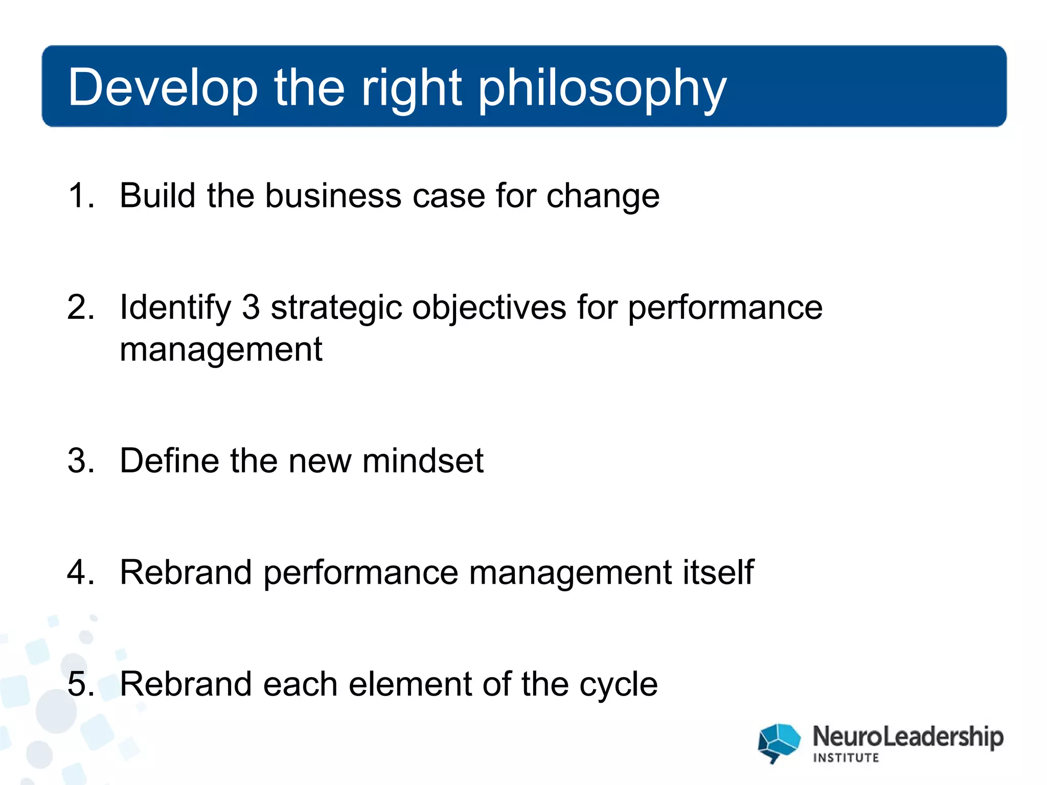 Develop the right philosophy 
1. 
Build the business case for change 
2. 
Identify 3 strategic objectives for performance management 
3. 
Define the new mindset 
4. 
Rebrand performance management itself 
5. 
Rebrand each element of the cycle  