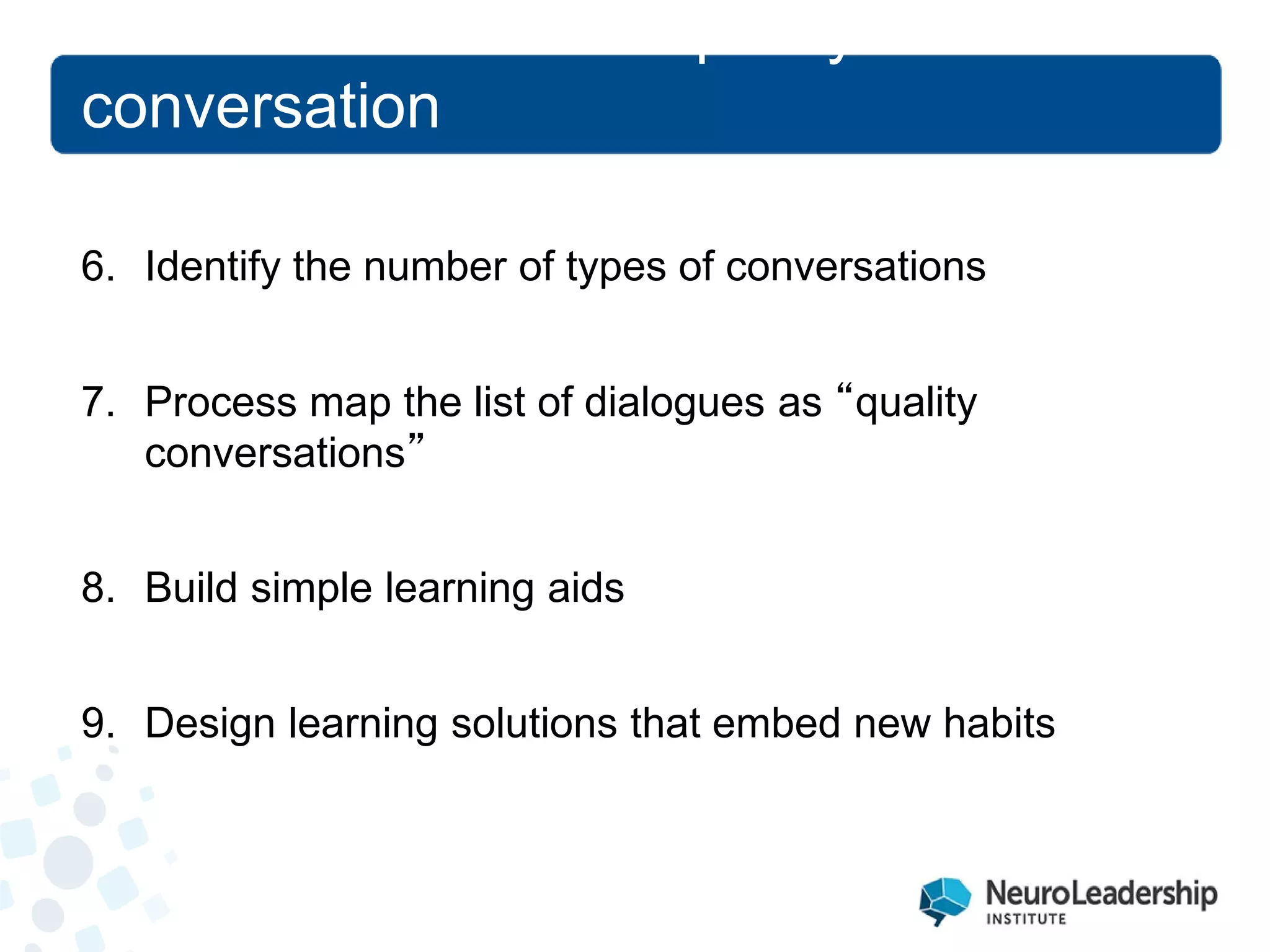 6. 
Identify the number of types of conversations 
7. 
Process map the list of dialogues as “quality conversations” 
8. 
Build simple learning aids 
9. 
Design learning solutions that embed new habits 
The neuroscience of quality conversation  