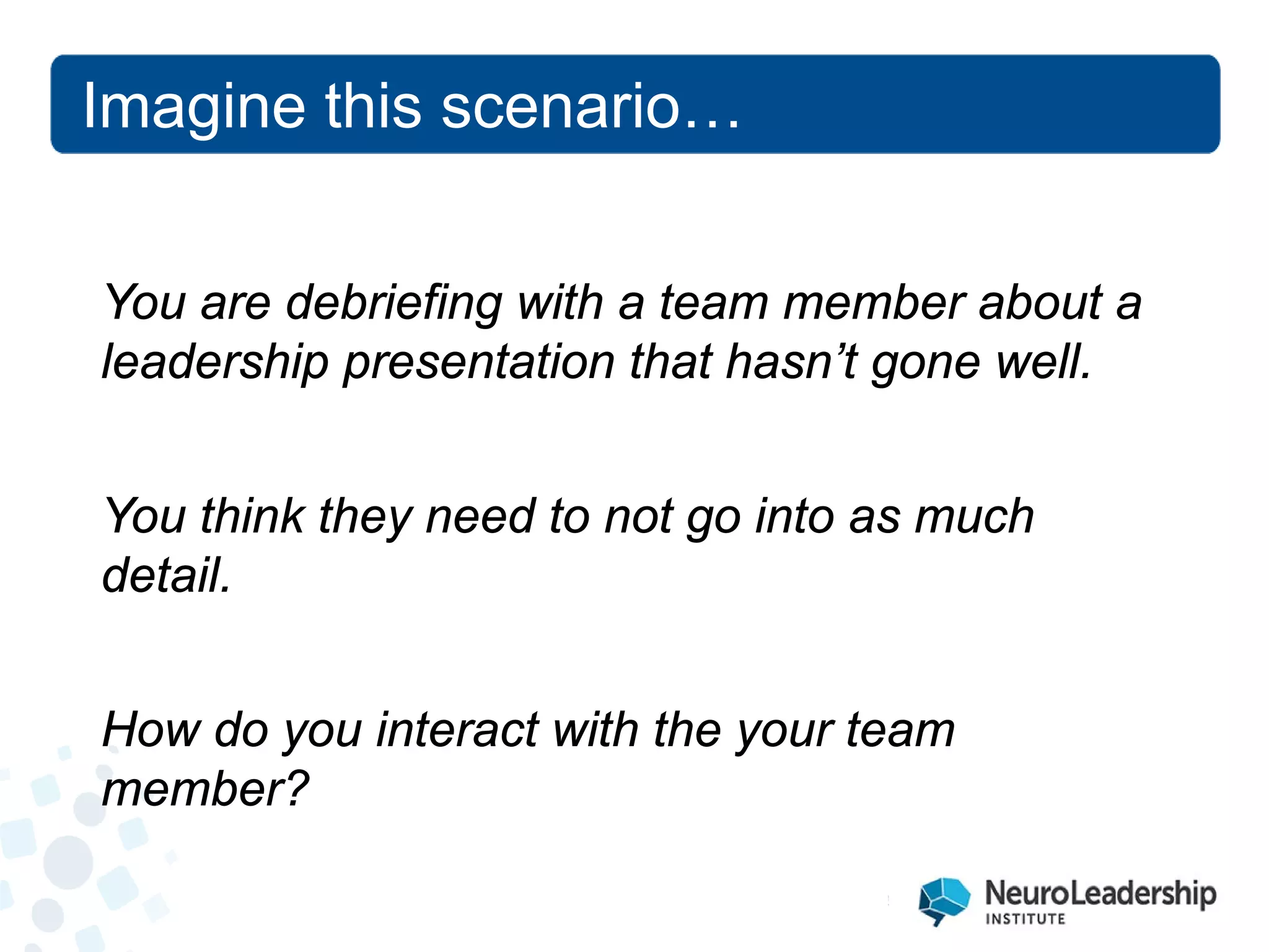 You are debriefing with a team member about a leadership presentation that hasn’t gone well. You think they need to not go into as much detail. How do you interact with the your team member? 
Imagine this scenario…  