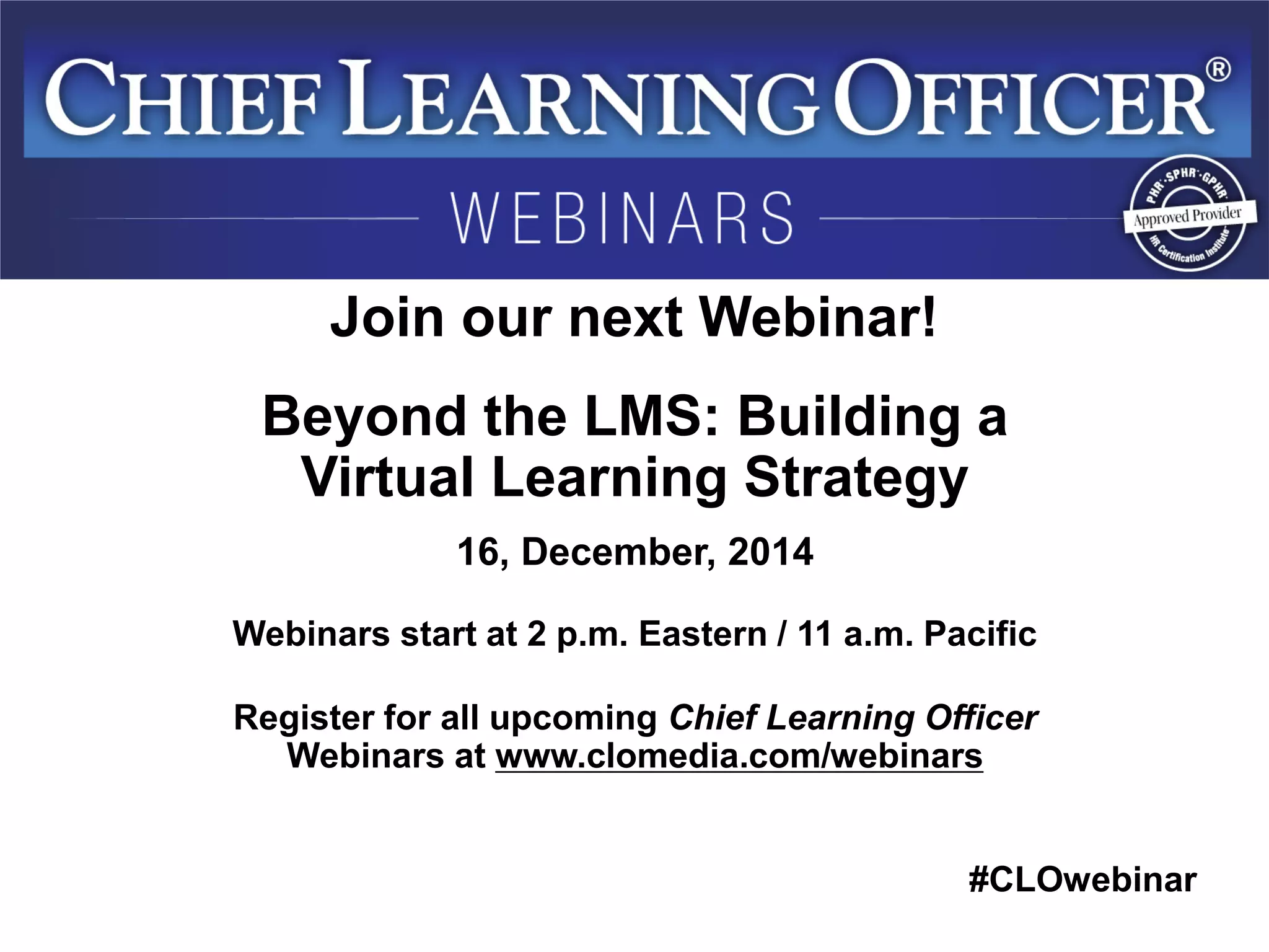 #CLOwebinar 
Join our next Webinar! 
Beyond the LMS: Building a Virtual Learning Strategy 
16, December, 2014 
Webinars start at 2 p.m. Eastern / 11 a.m. Pacific 
Register for all upcoming Chief Learning Officer Webinars at www.clomedia.com/webinars 
