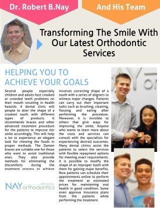Transforming The Smile With
Our Latest Orthodontic
Services
Several people especially
children and adults face crooked
or crowded teeth problems on
their mouth resulting in health
hazards. A dental clinic will
people to alter the shape of a
crooked tooth with different
types of products. It
recommends braces and other
advanced treatment procedure
for the patients to improve tier
smile accordingly. This will help
a lot to experience an elegant
look for chewing the foods in
proper methods. The Damon
braces are suitable one for those
who want to avoid traditional
ones. They also provide
methods for eliminating the
discomforts during the
treatment process to achieve
best results. Most dentists today
suggest metal braces in
orthodontic services to improve
the quality of life. However, it is
necessary to know the costs
before fixing them.
The Invisalign treatment
involves correcting shape of a
tooth with a series of aligners to
witness major changes. Patients
can carry out their important
tasks such as brushing, cleaning,
flossing and eating after
performing the procedure.
Moreover, it is invisible to
others that give ways for
improving the smile. Anyone
who wants to learn more about
the costs and services can
consult with the specialists for
experiencing desired outcomes.
Many dental clinics assist the
patients to select the services
with flexible repayment options
for meeting exact requirements.
It is possible to modify the
shape of an improper tooth with
them for gaining major benefits.
New patients can schedule their
appointments online to perform
the treatment at estimated
prices for maintaining oral
health in good condition. Some
even approve insurance plans
from the patients while
performing the treatment.
HELPINGYOU TO
ACHIEVEYOURGOALS
Dr. Robert B.Nay And His Team
 