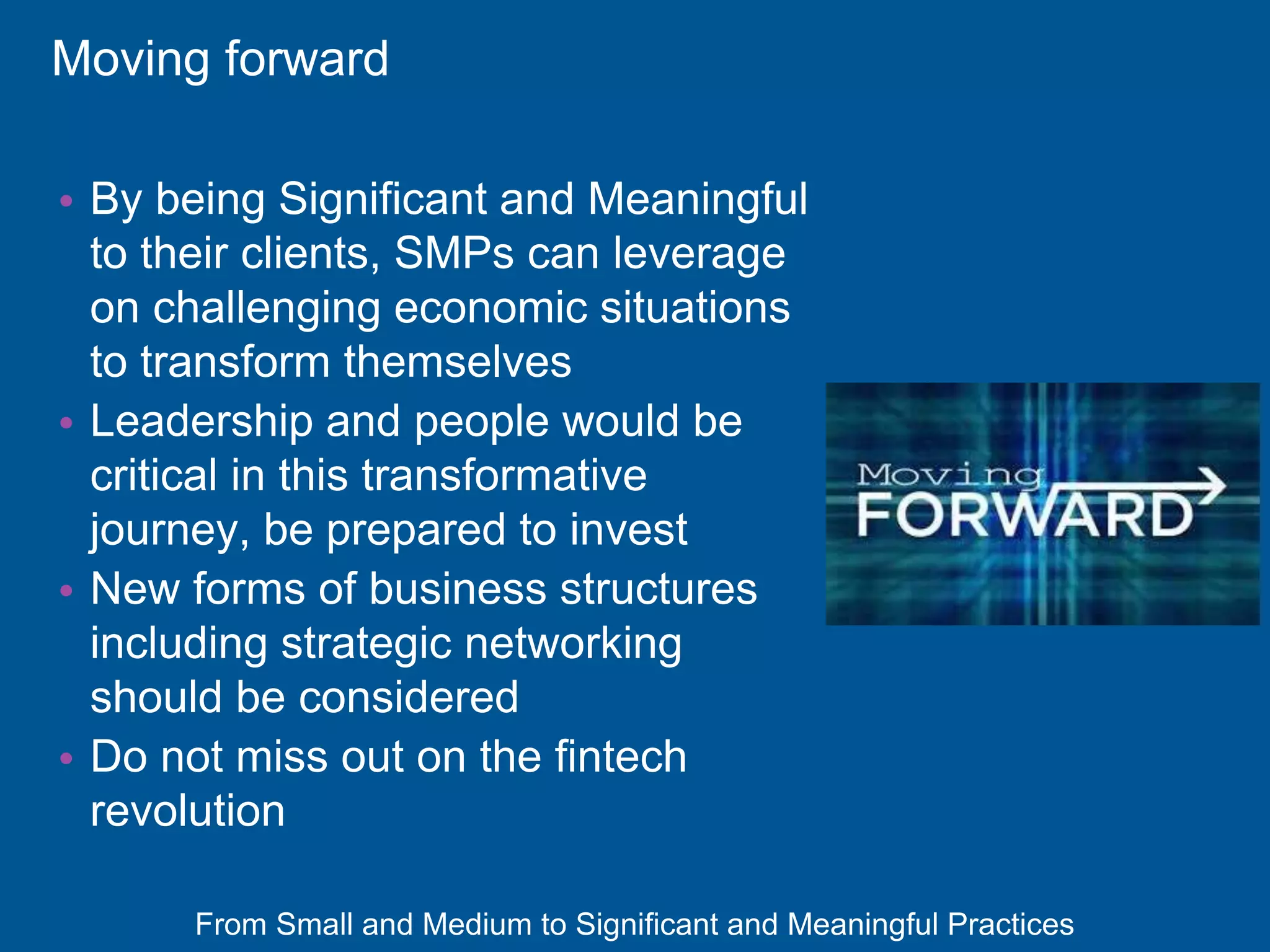 From Small and Medium to Significant and Meaningful Practices
Moving forward
• By being Significant and Meaningful
to their clients, SMPs can leverage
on challenging economic situations
to transform themselves
• Leadership and people would be
critical in this transformative
journey, be prepared to invest
• New forms of business structures
including strategic networking
should be considered
• Do not miss out on the fintech
revolution
 