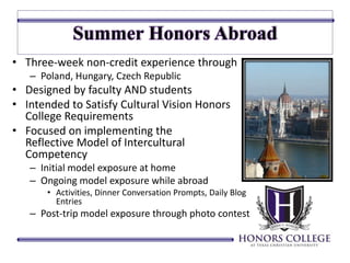 • Three-week non-credit experience through 
– Poland, Hungary, Czech Republic 
• Designed by faculty AND students 
• Intended to Satisfy Cultural Vision Honors 
College Requirements 
• Focused on implementing the 
Reflective Model of Intercultural 
Competency 
– Initial model exposure at home 
– Ongoing model exposure while abroad 
• Activities, Dinner Conversation Prompts, Daily Blog 
Entries 
– Post-trip model exposure through photo contest 
 