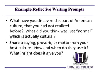 • What have you discovered is part of American 
culture, that you had not realized 
before? What did you think was just “normal” 
which is actually cultural? 
• Share a saying, proverb, or motto from your 
host culture. How and when do they use it? 
What insight does it give you? 
 