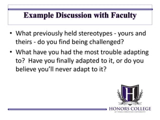 • What previously held stereotypes - yours and 
theirs - do you find being challenged? 
• What have you had the most trouble adapting 
to? Have you finally adapted to it, or do you 
believe you’ll never adapt to it? 
 