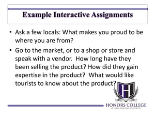 • Ask a few locals: What makes you proud to be 
where you are from? 
• Go to the market, or to a shop or store and 
speak with a vendor. How long have they 
been selling the product? How did they gain 
expertise in the product? What would like 
tourists to know about the product? 
 