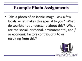 • Take a photo of an iconic image. Ask a few 
locals: what makes this special to you? What 
do tourists not understand about this? What 
are the social, historical, environmental, and / 
or economic factors contributing to or 
resulting from this? 
 