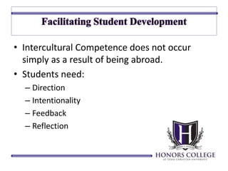 • Intercultural Competence does not occur 
simply as a result of being abroad. 
• Students need: 
– Direction 
– Intentionality 
– Feedback 
– Reflection 
 