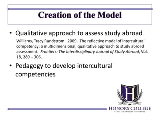• Qualitative approach to assess study abroad 
Williams, Tracy Rundstrom. 2009. The reflective model of intercultural 
competency: a multidimensional, qualitative approach to study abroad 
assessment. Frontiers: The Interdisciplinary Journal of Study Abroad, Vol. 
18, 289 – 306. 
• Pedagogy to develop intercultural 
competencies 
 