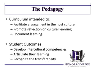 • Curriculum intended to: 
– Facilitate engagement in the host culture 
– Promote reflection on cultural learning 
– Document learning 
• Student Outcomes 
– Develop intercultural competencies 
– Articulate their learning 
– Recognize the transferability 
 