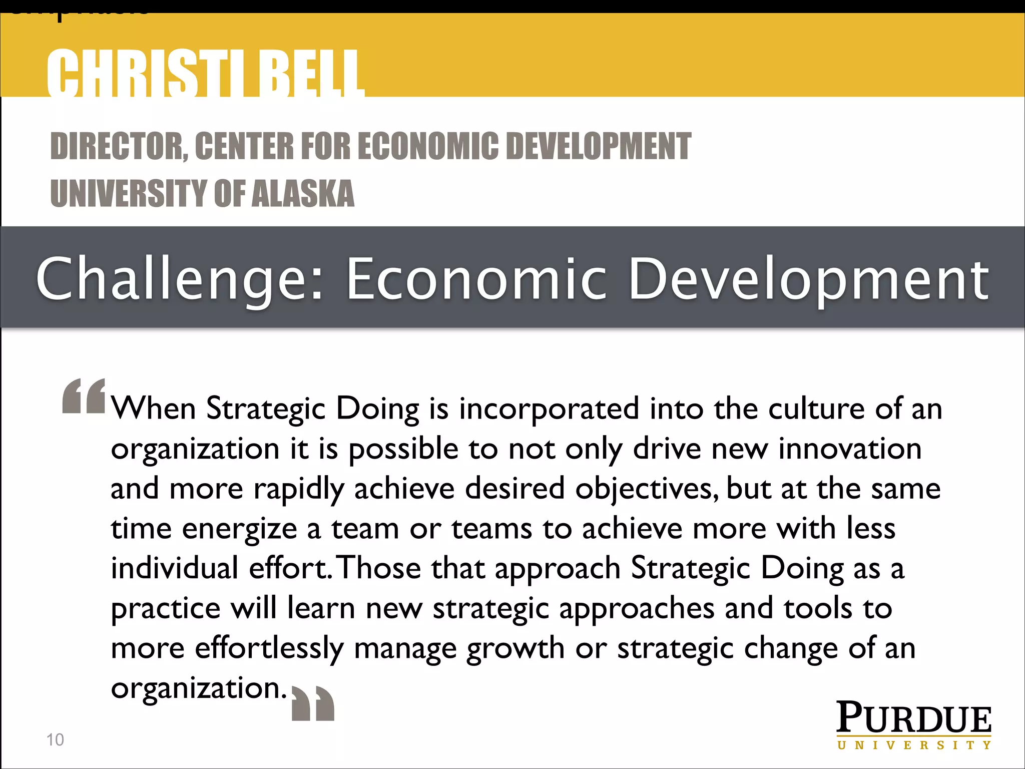 emphasis

CHRISTI BELL
DIRECTOR, CENTER FOR ECONOMIC DEVELOPMENT
UNIVERSITY OF ALASKA

Challenge: Economic Development

“
!10

When Strategic Doing is incorporated into the culture of an
organization it is possible to not only drive new innovation
and more rapidly achieve desired objectives, but at the same
time energize a team or teams to achieve more with less	

individual effort. Those that approach Strategic Doing as a
practice will learn new strategic approaches and tools to
more effortlessly manage growth or strategic change of an
organization.

 