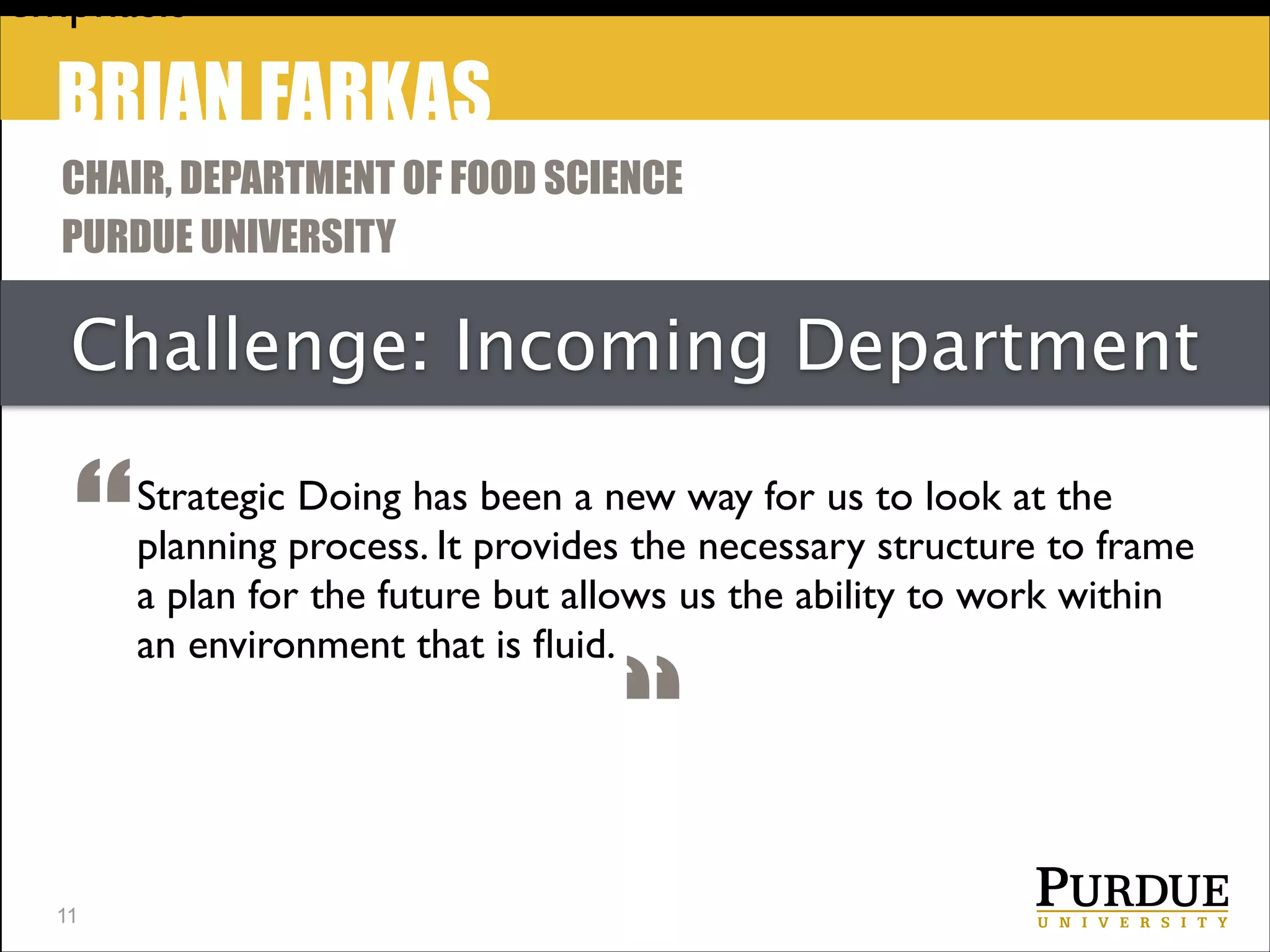 emphasis

BRIAN FARKAS
CHAIR, DEPARTMENT OF FOOD SCIENCE
PURDUE UNIVERSITY

Challenge: Incoming Department

“
!11

Strategic Doing has been a new way for us to look at the
planning process. It provides the necessary structure to frame
a plan for the future but allows us the ability to work within
an environment that is ﬂuid.

“

 