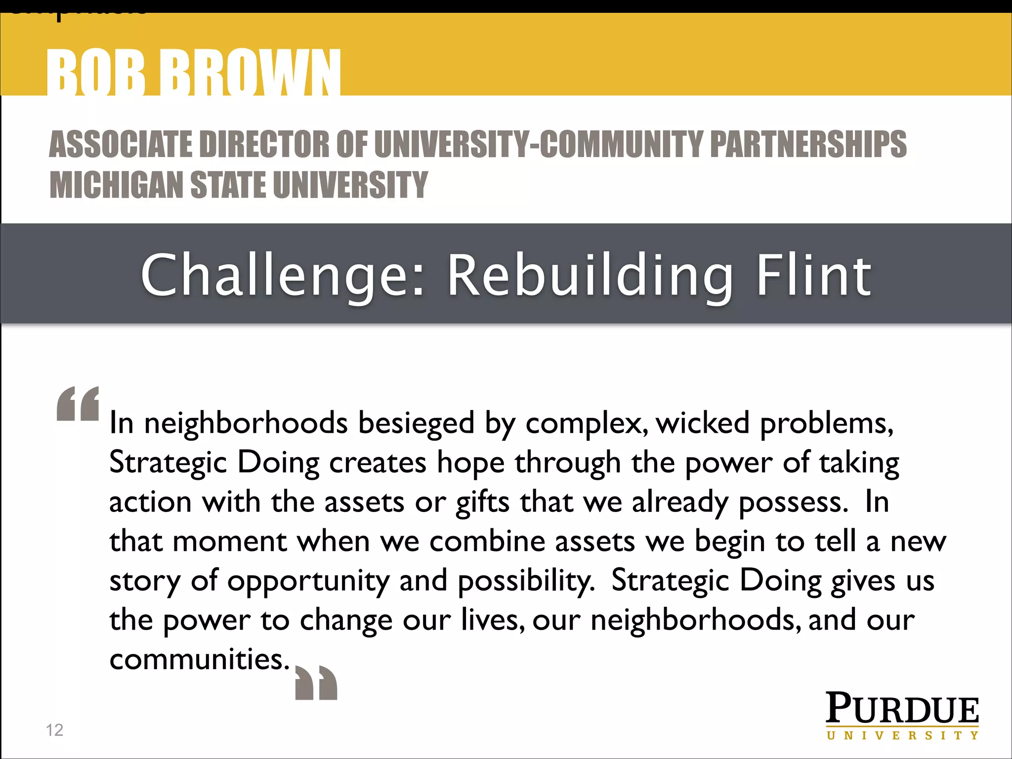 emphasis

BOB BROWN
ASSOCIATE DIRECTOR OF UNIVERSITY-COMMUNITY PARTNERSHIPS
MICHIGAN STATE UNIVERSITY

Challenge: Rebuilding Flint

“
!12

In neighborhoods besieged by complex, wicked problems,
Strategic Doing creates hope through the power of taking
action with the assets or gifts that we already possess.  In
that moment when we combine assets we begin to tell a new
story of opportunity and possibility.  Strategic Doing gives us	

the power to change our lives, our neighborhoods, and our
communities.

 