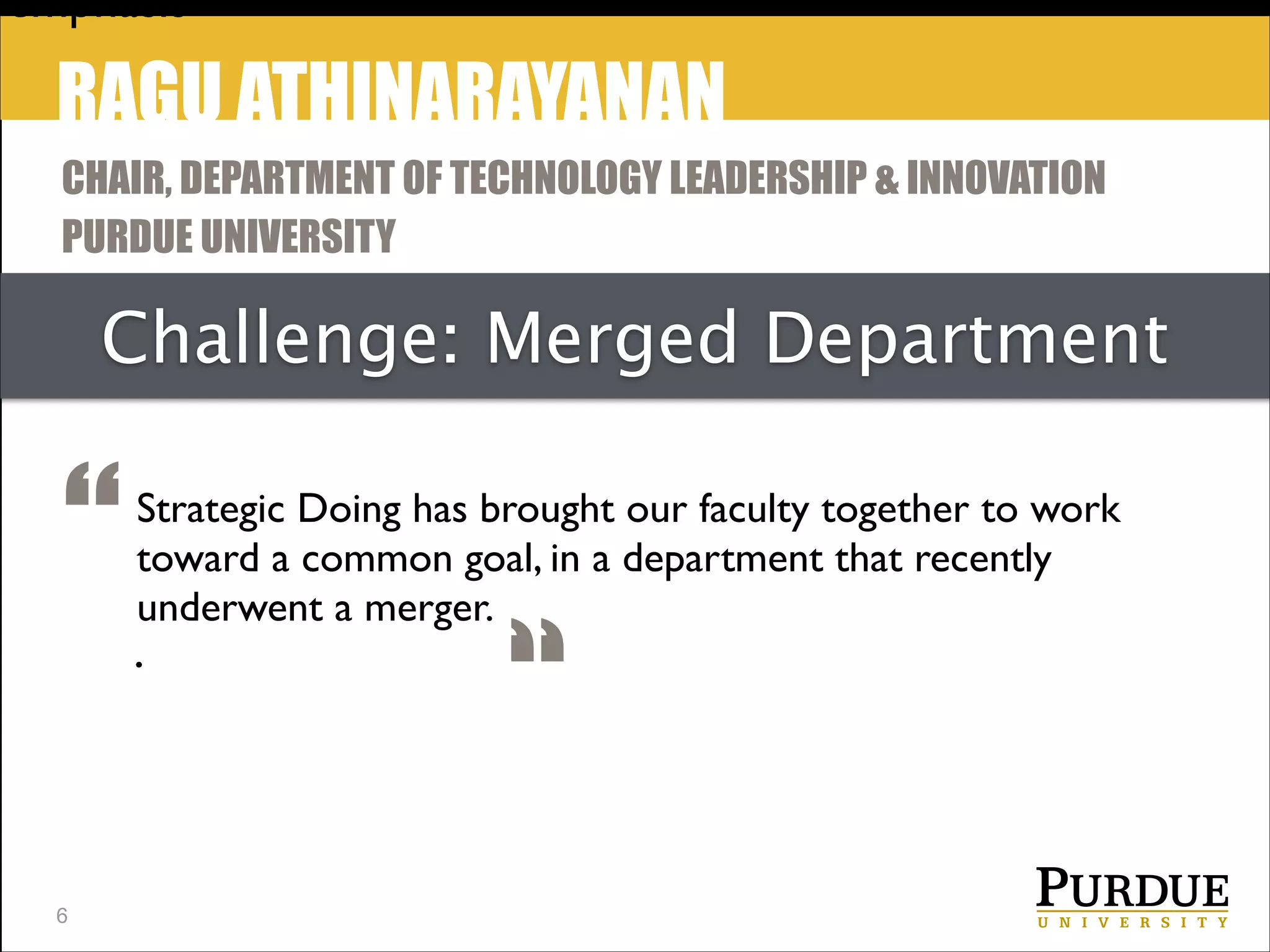 emphasis

RAGU ATHINARAYANAN
CHAIR, DEPARTMENT OF TECHNOLOGY LEADERSHIP & INNOVATION
PURDUE UNIVERSITY

Challenge: Merged Department

“
!6

Strategic Doing has brought our faculty together to work
toward a common goal, in a department that recently
underwent a merger.

.

“

 