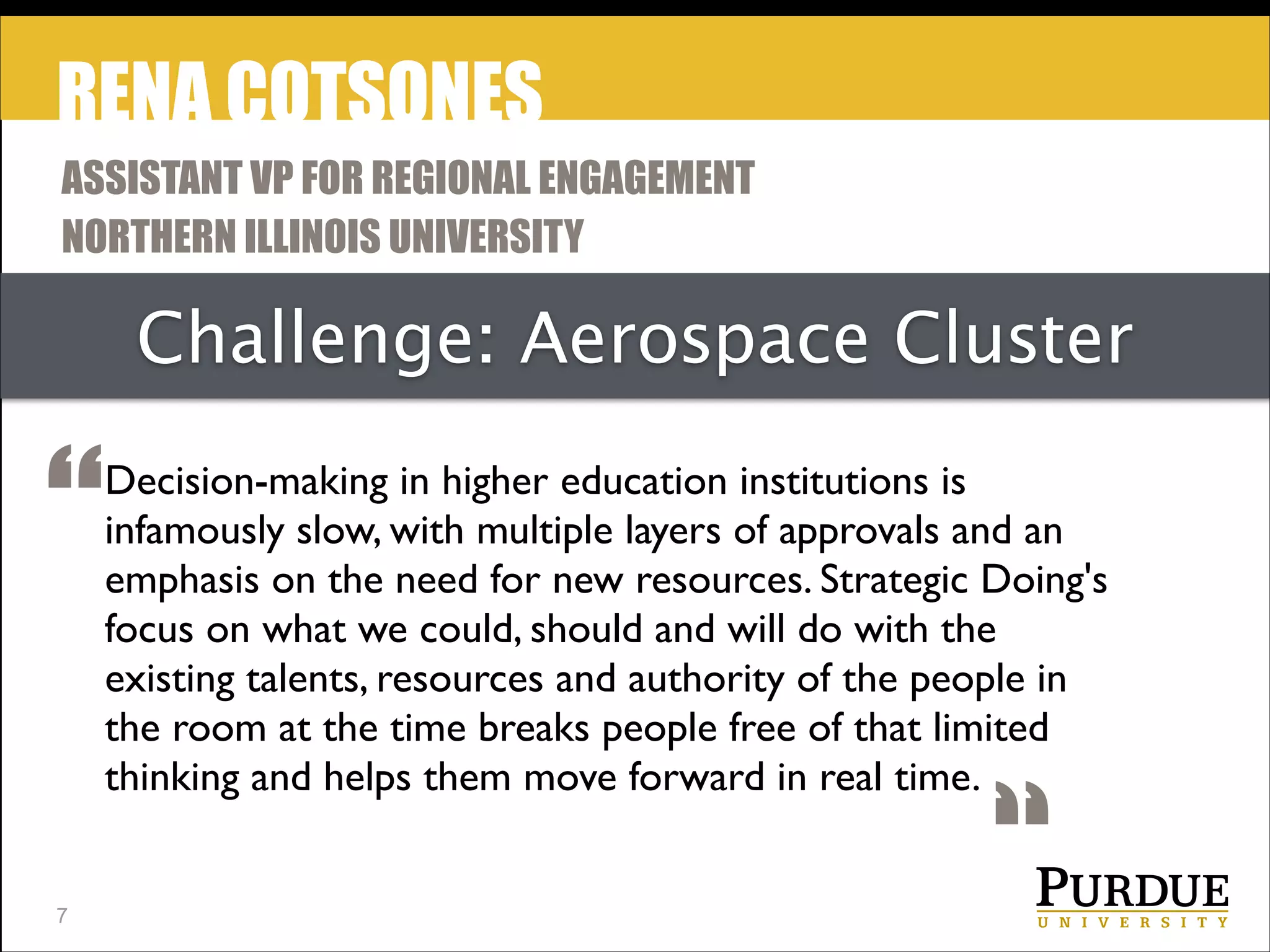 RENA COTSONES
ASSISTANT VP FOR REGIONAL ENGAGEMENT
NORTHERN ILLINOIS UNIVERSITY

Challenge: Aerospace Cluster

“
!7

Decision-making in higher education institutions is
infamously slow, with multiple layers of approvals and an
emphasis on the need for new resources. Strategic Doing's
focus on what we could, should and will do with the
existing talents, resources and authority of the people in
the room at the time breaks people free of that limited
thinking and helps them move forward in real time.

“

 