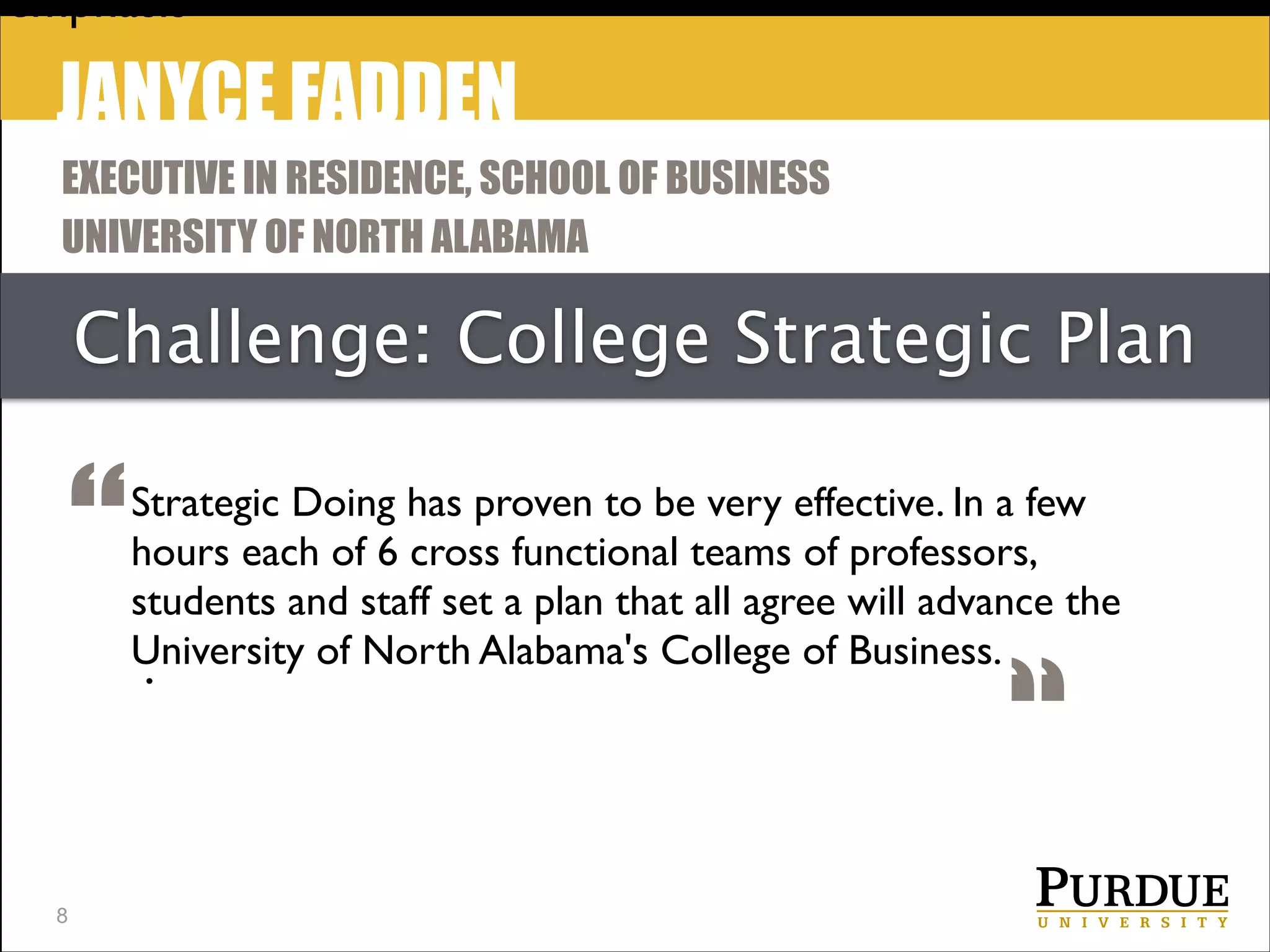 emphasis

JANYCE FADDEN
EXECUTIVE IN RESIDENCE, SCHOOL OF BUSINESS
UNIVERSITY OF NORTH ALABAMA

Challenge: College Strategic Plan

“
!8

Strategic Doing has proven to be very effective. In a few
hours each of 6 cross functional teams of professors,
students and staff set a plan that all agree will advance the
University of North Alabama's College of Business.
.

“

 